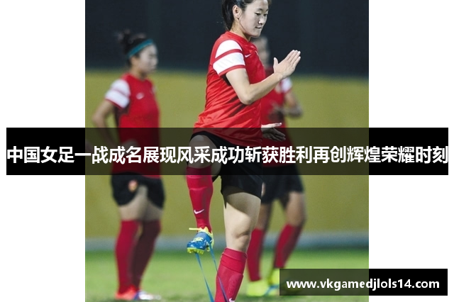 中国女足一战成名展现风采成功斩获胜利再创辉煌荣耀时刻