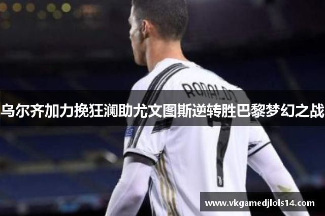 乌尔齐加力挽狂澜助尤文图斯逆转胜巴黎梦幻之战