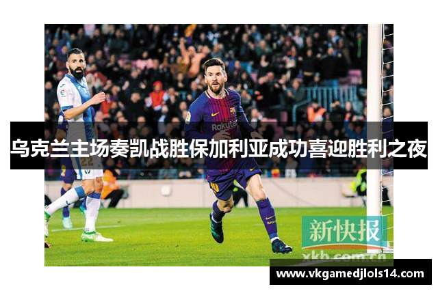 乌克兰主场奏凯战胜保加利亚成功喜迎胜利之夜