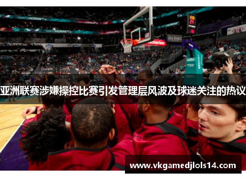 亚洲联赛涉嫌操控比赛引发管理层风波及球迷关注的热议
