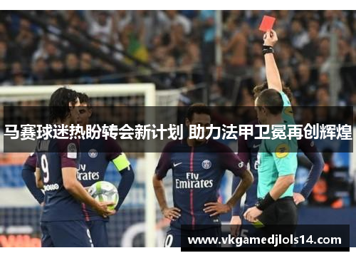 马赛球迷热盼转会新计划 助力法甲卫冕再创辉煌
