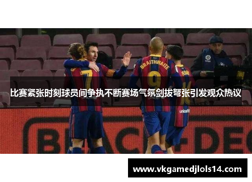 比赛紧张时刻球员间争执不断赛场气氛剑拔弩张引发观众热议
