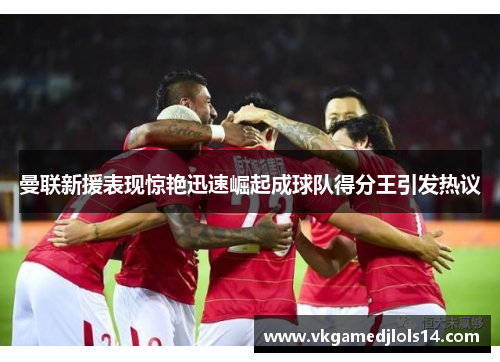 曼联新援表现惊艳迅速崛起成球队得分王引发热议