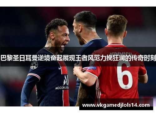 巴黎圣日耳曼逆境奋起展现王者风范力挽狂澜的传奇时刻