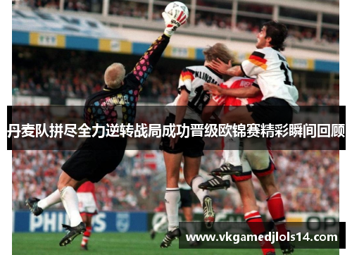丹麦队拼尽全力逆转战局成功晋级欧锦赛精彩瞬间回顾