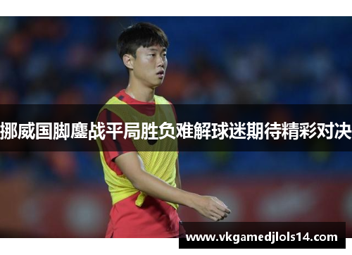 挪威国脚鏖战平局胜负难解球迷期待精彩对决
