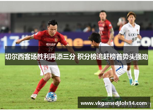切尔西客场胜利再添三分 积分榜追赶榜首势头强劲