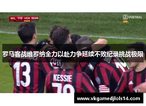 罗马客战维罗纳全力以赴力争延续不败纪录挑战极限
