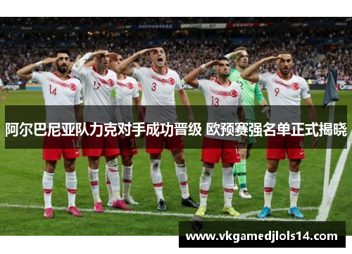 阿尔巴尼亚队力克对手成功晋级 欧预赛强名单正式揭晓