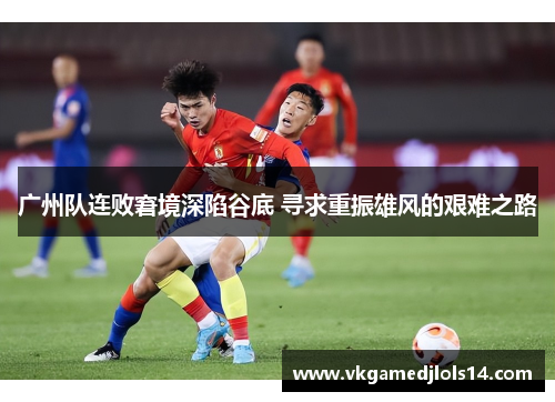 广州队连败窘境深陷谷底 寻求重振雄风的艰难之路