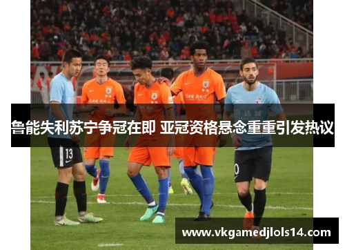 鲁能失利苏宁争冠在即 亚冠资格悬念重重引发热议