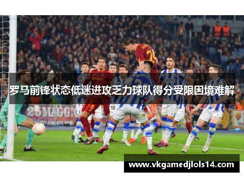 罗马前锋状态低迷进攻乏力球队得分受限困境难解
