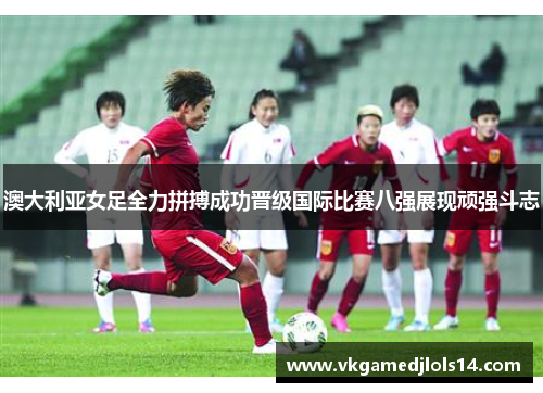 澳大利亚女足全力拼搏成功晋级国际比赛八强展现顽强斗志