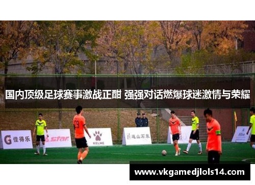 国内顶级足球赛事激战正酣 强强对话燃爆球迷激情与荣耀