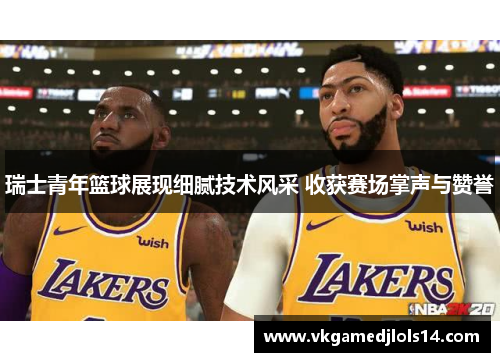 瑞士青年篮球展现细腻技术风采 收获赛场掌声与赞誉