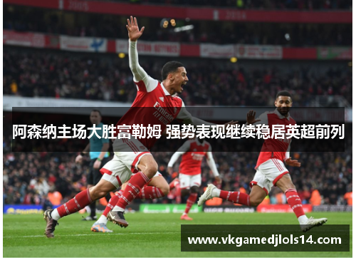 阿森纳主场大胜富勒姆 强势表现继续稳居英超前列