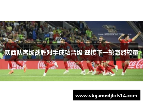 陕西队客场战胜对手成功晋级 迎接下一轮激烈较量